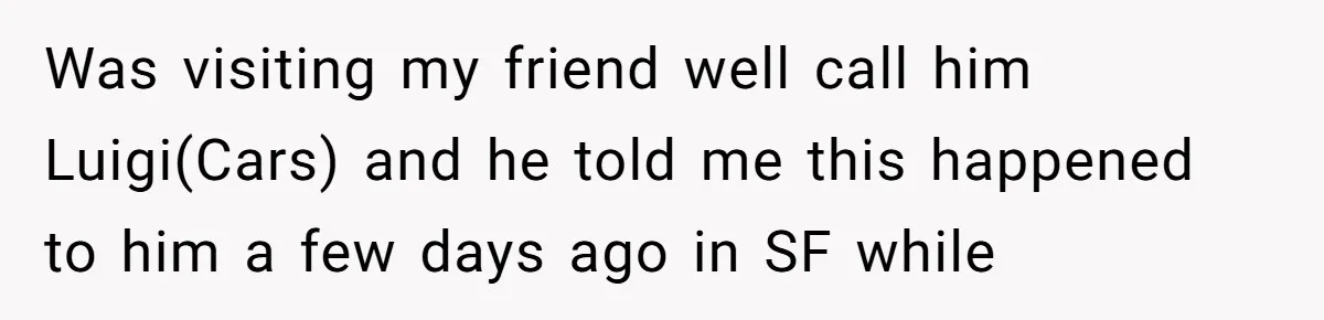 Was visiting my friend well call him Luigi(Cars) and he told me this happened to him a few days ago in SF while