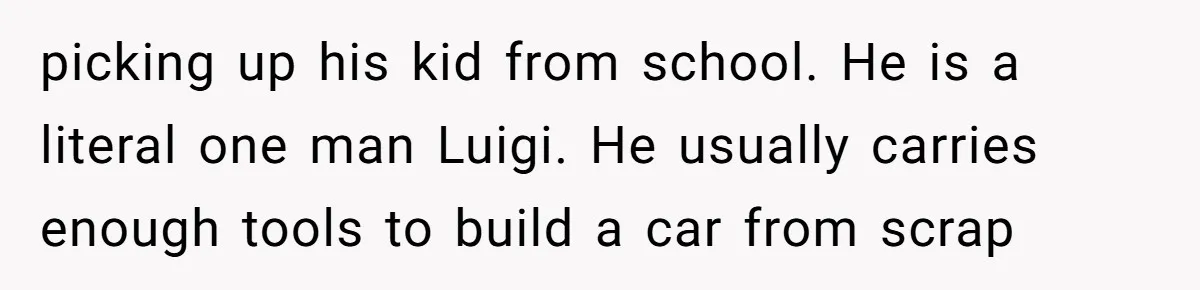 picking up his kid from school. He is a literal one man Luigi. He usually carries enough tools to build a car from scrap