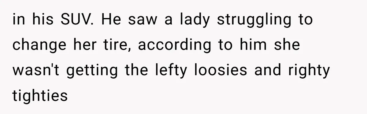 in his SUV. He saw a lady struggling to change her tire, according to him she wasn't getting the lefty loosies and righty tighties