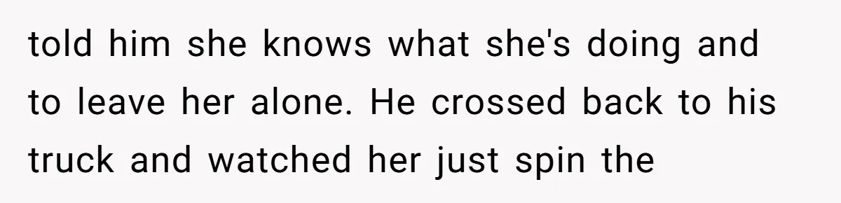 told him she knows what she's doing and to leave her alone. He crossed back to his truck and watched her just spin the