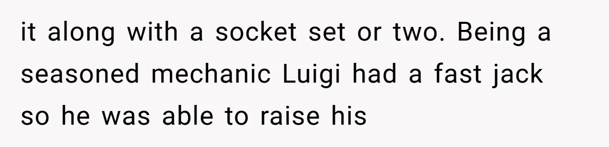 it along with a socket set or two. Being a seasoned mechanic Luigi had a fast jack so he was able to raise his
