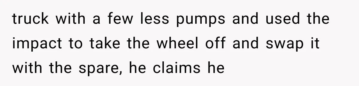truck with a few less pumps and used the impact to take the wheel off and swap it with the spare, he claims he