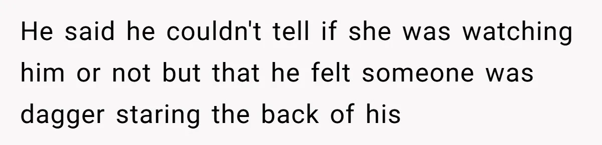 He said he couldn't tell if she was watching him or not but that he felt someone was dagger staring the back of his