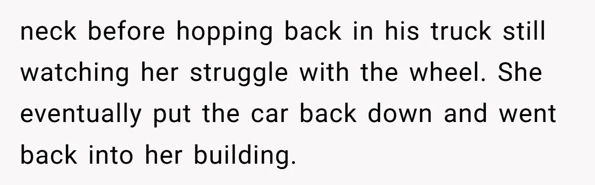 neck before hopping back in his truck still watching her struggle with the wheel. She eventually put the car back down and went back into her building.