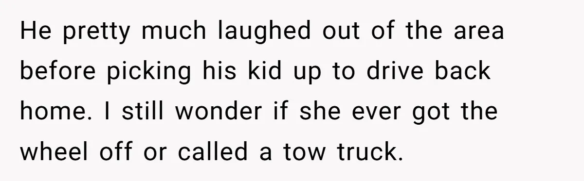 He pretty much laughed out of the area before picking his kid up to drive back home. I still wonder if she ever got the wheel off or called a...