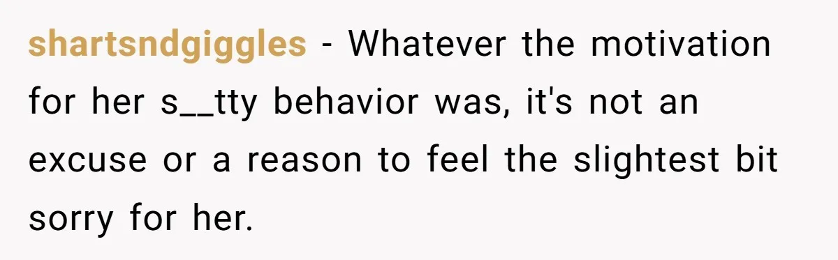 shartsndgiggles − Whatever the motivation for her s__tty behavior was, it's not an excuse or a reason to feel the slightest bit sorry for her.