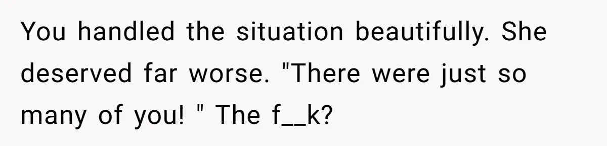 You handled the situation beautifully. She deserved far worse. "There were just so many of you! " The f__k?