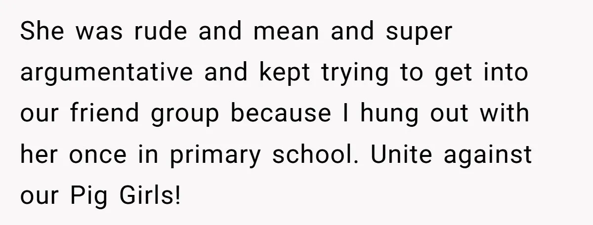 She was rude and mean and super argumentative and kept trying to get into our friend group because I hung out with her once in primary school. Unite against our...