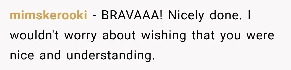 mimskerooki − BRAVAAA! Nicely done. I wouldn't worry about wishing that you were nice and understanding.