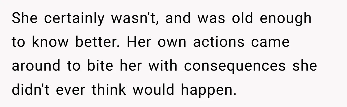 She certainly wasn't, and was old enough to know better. Her own actions came around to bite her with consequences she didn't ever think would happen.