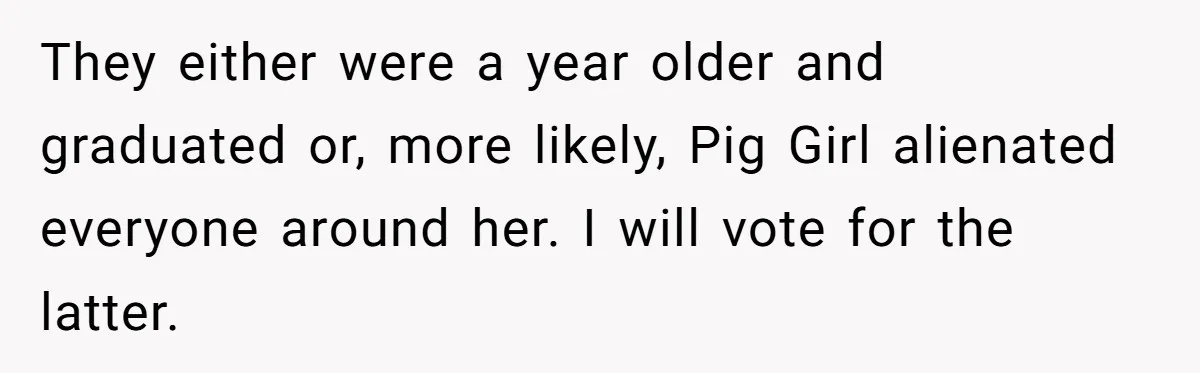 They either were a year older and graduated or, more likely, Pig Girl alienated everyone around her. I will vote for the latter.