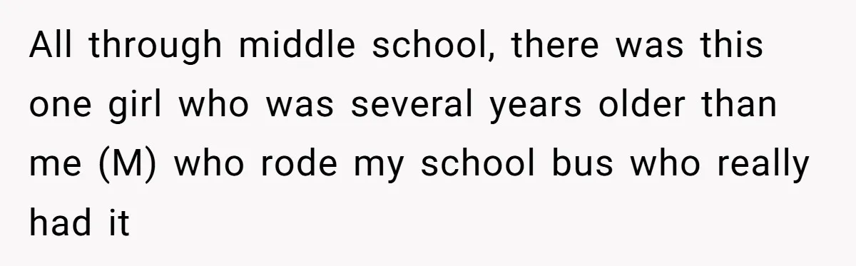 All through middle school, there was this one girl who was several years older than me (M) who rode my school bus who really had it