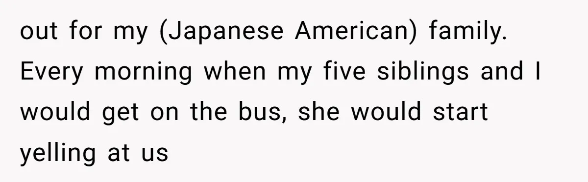 out for my (Japanese American) family. Every morning when my five siblings and I would get on the bus, she would start yelling at us