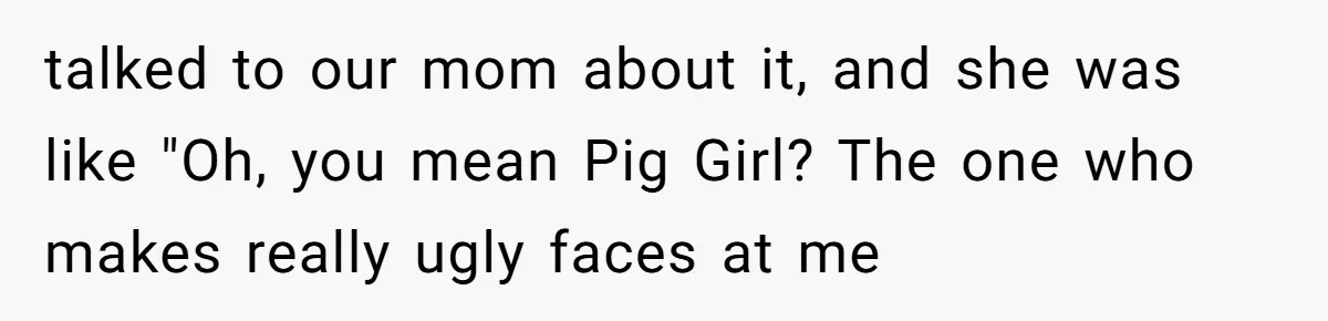 talked to our mom about it, and she was like "Oh, you mean Pig Girl? The one who makes really ugly faces at me