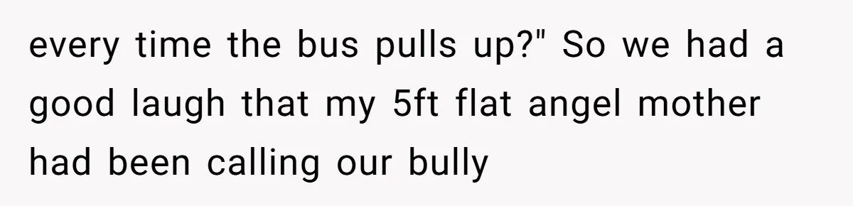 every time the bus pulls up?" So we had a good laugh that my 5ft flat angel mother had been calling our bully
