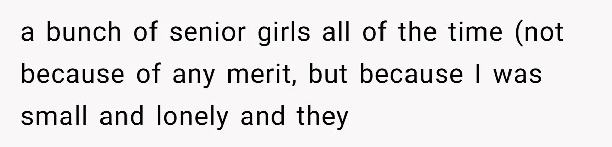 a bunch of senior girls all of the time (not because of any merit, but because I was small and lonely and they