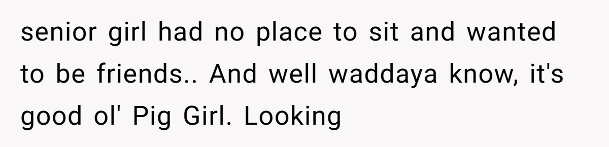 senior girl had no place to sit and wanted to be friends.. And well waddaya know, it's good ol' Pig Girl. Looking