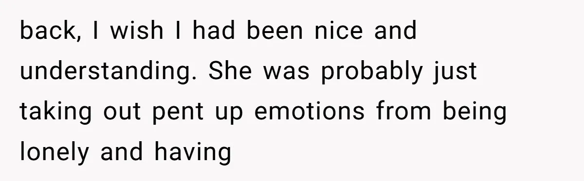 back, I wish I had been nice and understanding. She was probably just taking out pent up emotions from being lonely and having
