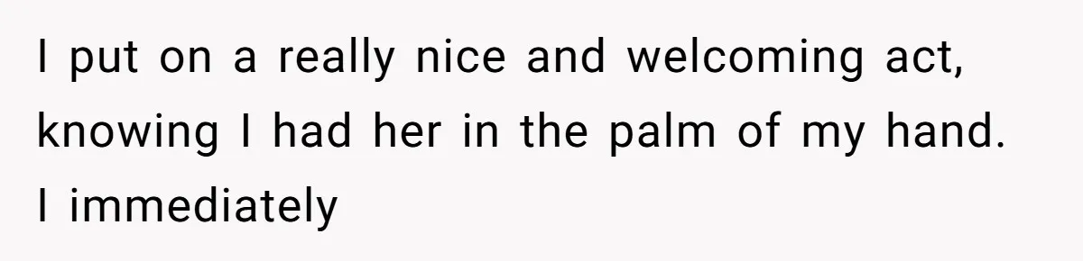 I put on a really nice and welcoming act, knowing I had her in the palm of my hand. I immediately