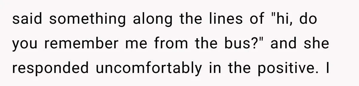 said something along the lines of "hi, do you remember me from the bus?" and she responded uncomfortably in the positive. I