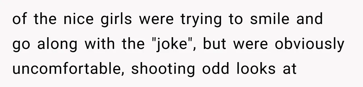 of the nice girls were trying to smile and go along with the "joke", but were obviously uncomfortable, shooting odd looks at