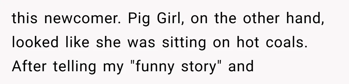 this newcomer. Pig Girl, on the other hand, looked like she was sitting on hot coals. After telling my "funny story" and