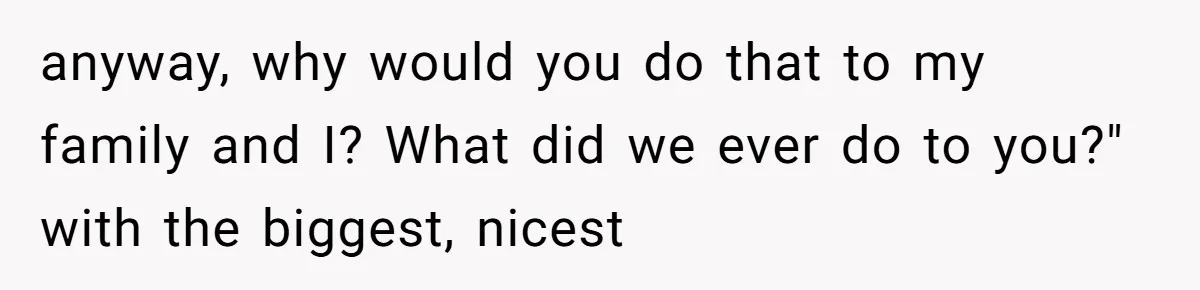 anyway, why would you do that to my family and I? What did we ever do to you?" with the biggest, nicest