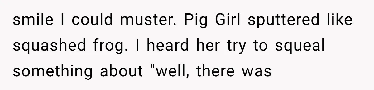 smile I could muster. Pig Girl sputtered like squashed frog. I heard her try to squeal something about "well, there was