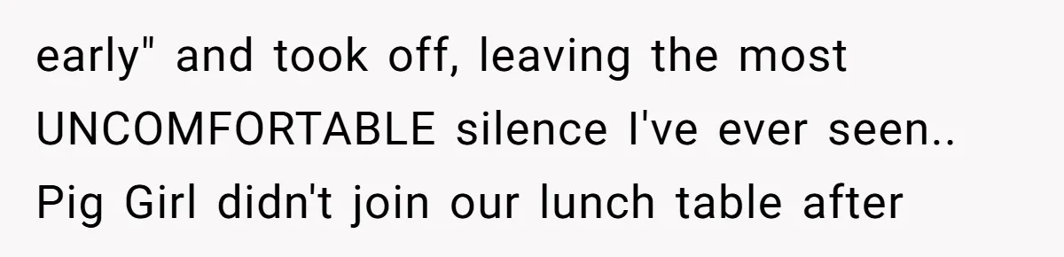 early" and took off, leaving the most UNCOMFORTABLE silence I've ever seen.. Pig Girl didn't join our lunch table after