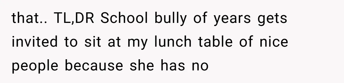 that.. TL,DR School bully of years gets invited to sit at my lunch table of nice people because she has no