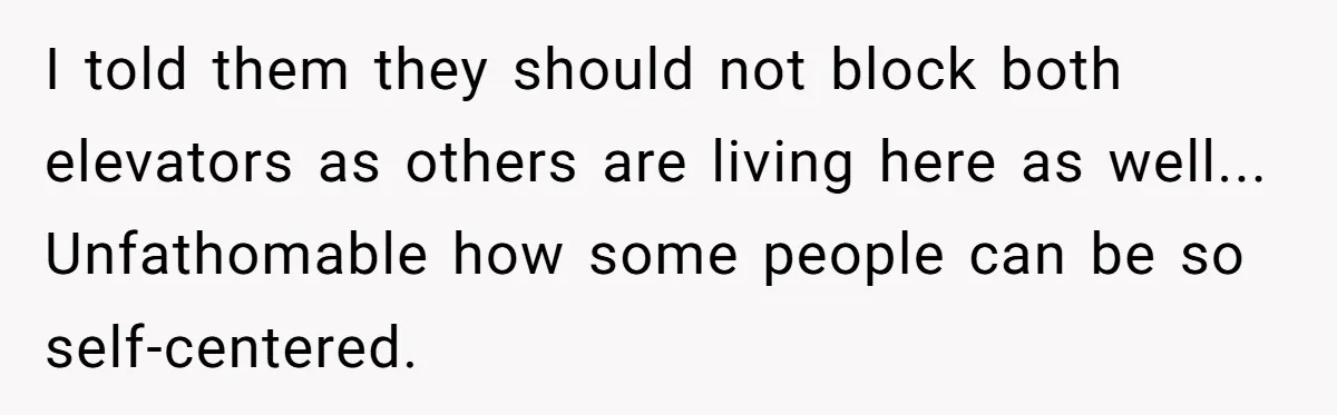 I told them they should not block both elevators as others are living here as well... Unfathomable how some people can be so self-centered.