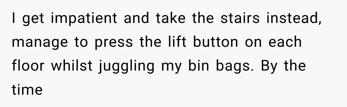 I get impatient and take the stairs instead, manage to press the lift button on each floor whilst juggling my bin bags. By the time