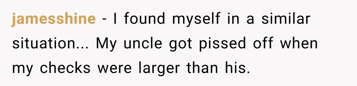 jamesshine − I found myself in a similar situation... My uncle got pissed off when my checks were larger than his.