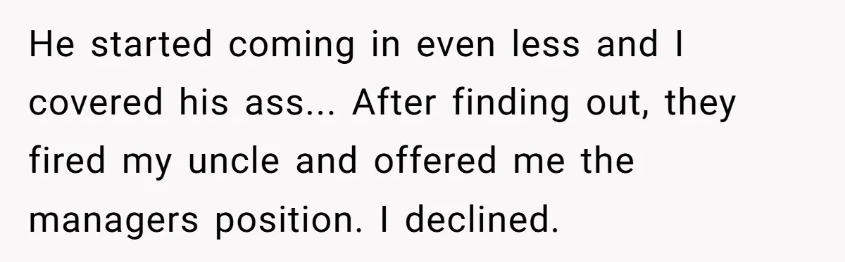 He started coming in even less and I covered his ass... After finding out, they fired my uncle and offered me the managers position. I declined.