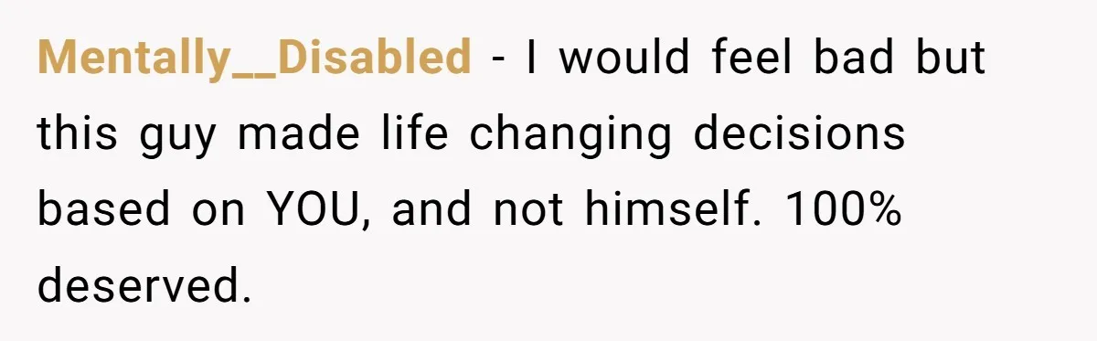 Mentally__Disabled − I would feel bad but this guy made life changing decisions based on YOU, and not himself. 100% deserved.