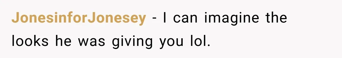 JonesinforJonesey − I can imagine the looks he was giving you lol.