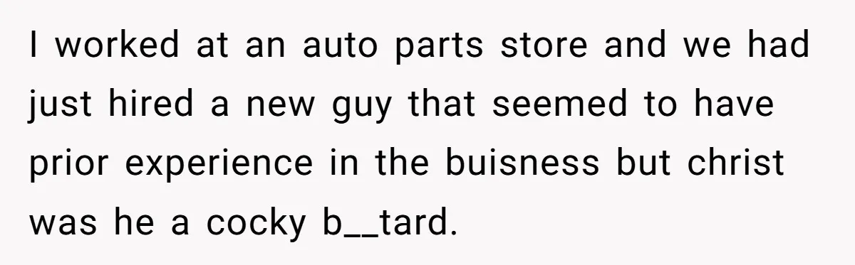 I worked at an auto parts store and we had just hired a new guy that seemed to have prior experience in the buisness but christ was he a cocky...
