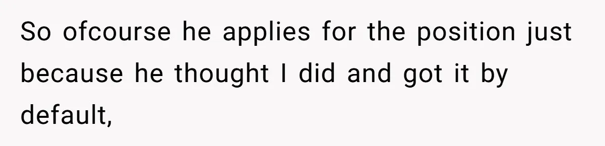 So ofcourse he applies for the position just because he thought I did and got it by default,