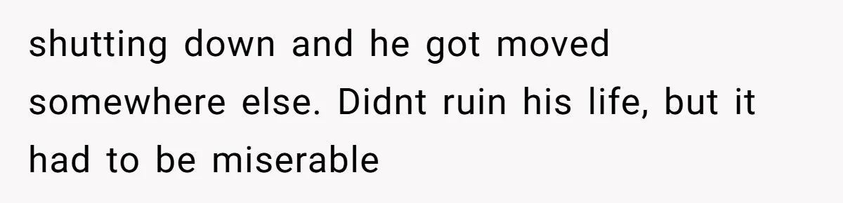 shutting down and he got moved somewhere else. Didnt ruin his life, but it had to be miserable
