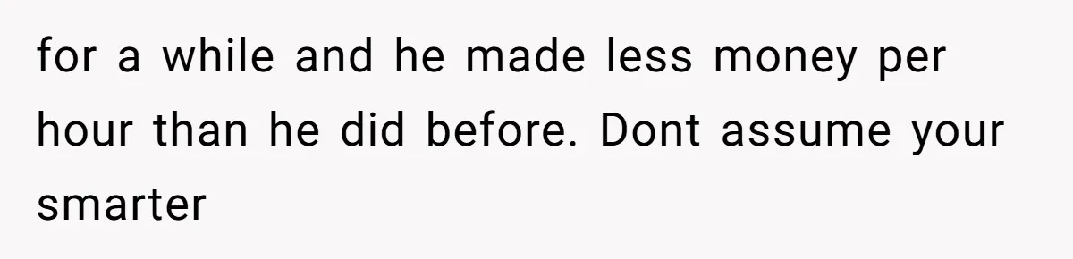 for a while and he made less money per hour than he did before. Dont assume your smarter
