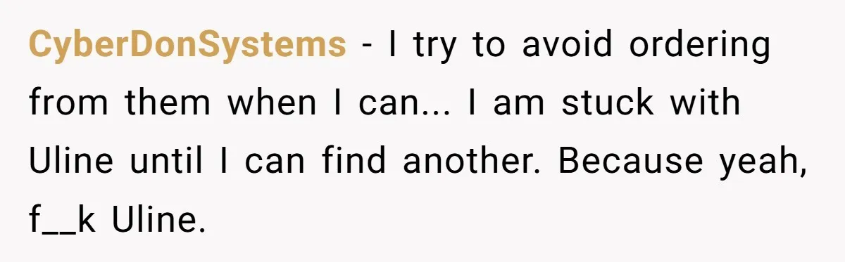 CyberDonSystems − I try to avoid ordering from them when I can... I am stuck with Uline until I can find another. Because yeah, f__k Uline.