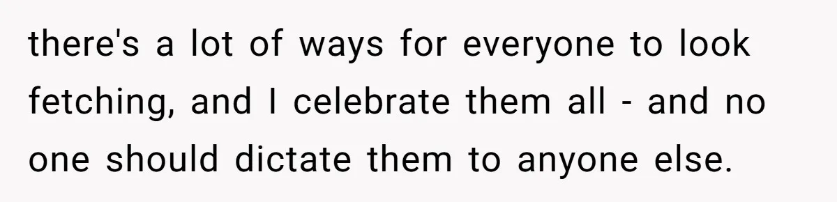 there's a lot of ways for everyone to look fetching, and I celebrate them all - and no one should dictate them to anyone else.
