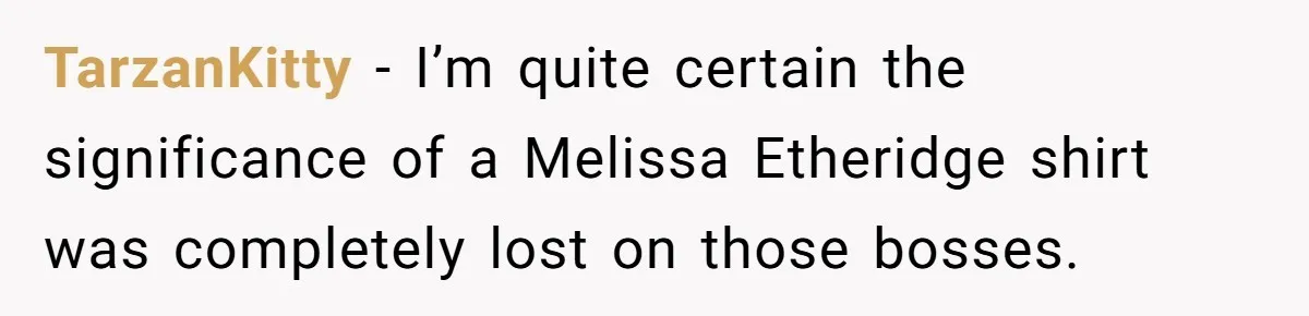 TarzanKitty − I’m quite certain the significance of a Melissa Etheridge shirt was completely lost on those bosses.