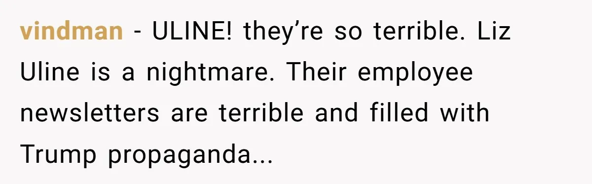 vindman − ULINE! they’re so terrible. Liz Uline is a nightmare. Their employee newsletters are terrible and filled with Trump propaganda...