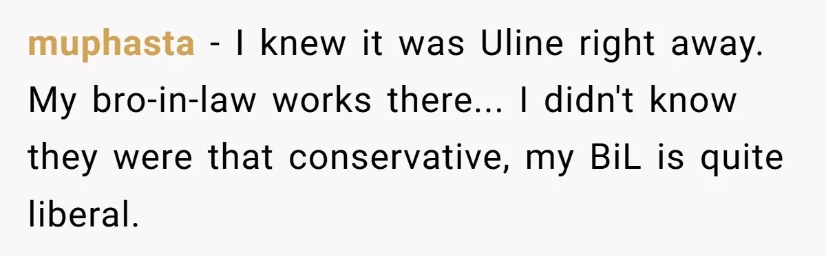 muphasta − I knew it was Uline right away. My bro-in-law works there... I didn't know they were that conservative, my BiL is quite liberal.