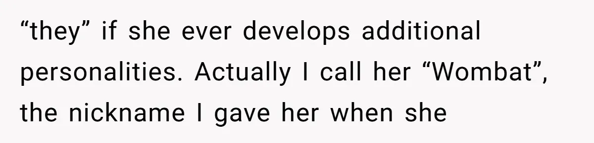 “they” if she ever develops additional personalities. Actually I call her “Wombat”, the nickname I gave her when she