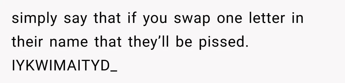 simply say that if you swap one letter in their name that they’ll be pissed. IYKWIMAITYD_