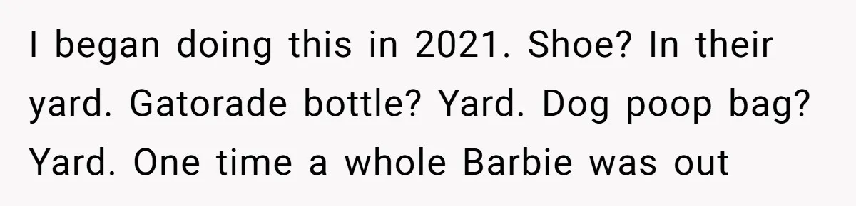From Sidewalk Junk to Yard Gold: How One Neighbor Finally Won the Long-Running Toy War I began doing this in 2021. Shoe? In their yard. Gatorade bottle? Yard. Dog poop bag? Yard. One time a whole Barbie was out