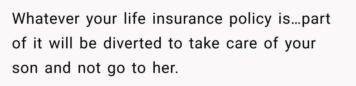 Whatever your life insurance policy is…part of it will be diverted to take care of your son and not go to her.