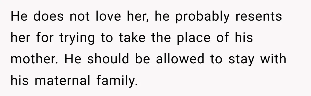 He does not love her, he probably resents her for trying to take the place of his mother. He should be allowed to stay with his maternal family.